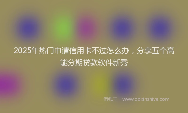 2025年热门申请信用卡不过怎么办，分享五个高能分期贷款软件新秀