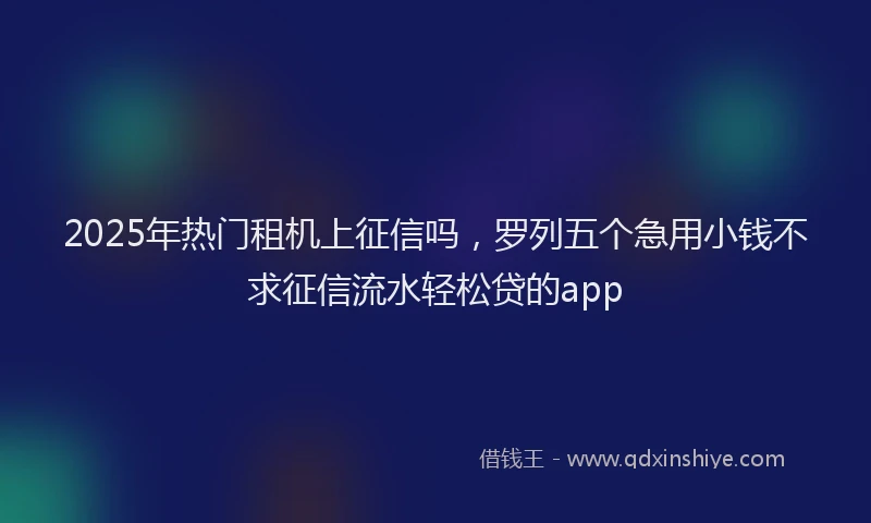 2025年热门租机上征信吗，罗列五个急用小钱不求征信流水轻松贷的app