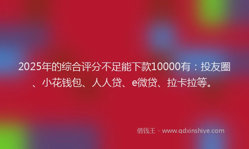 2025年的综合评分不足能下款10000有：投友圈、小花钱包、人人贷、e微贷、拉卡拉等。