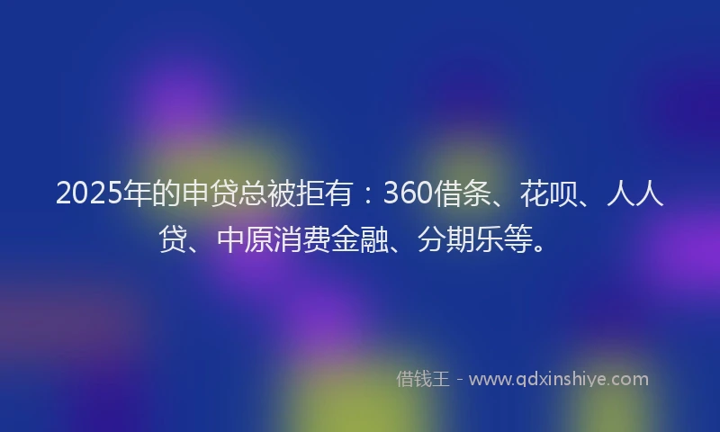 2025年的申贷总被拒有：360借条、花呗、人人贷、中原消费金融、分期乐等。