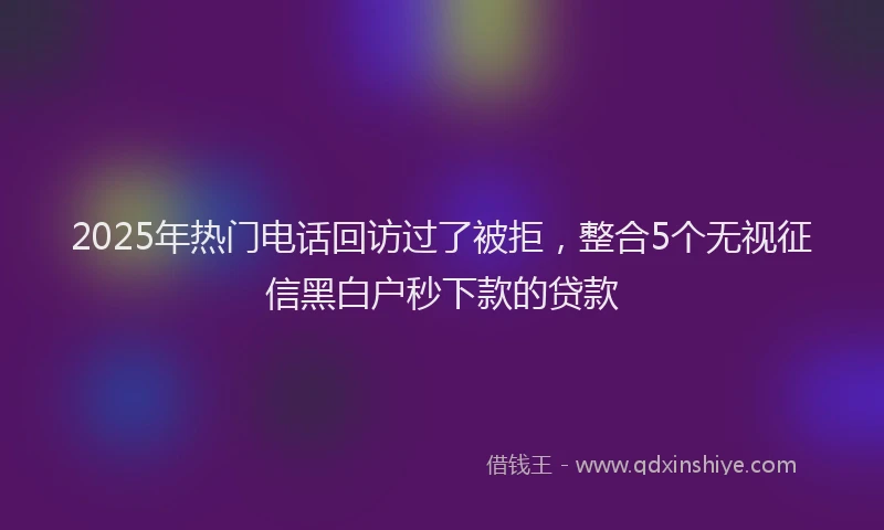 2025年热门电话回访过了被拒，整合5个无视征信黑白户秒下款的贷款