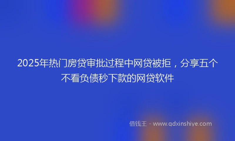 2025年热门房贷审批过程中网贷被拒，分享五个不看负债秒下款的网贷软件