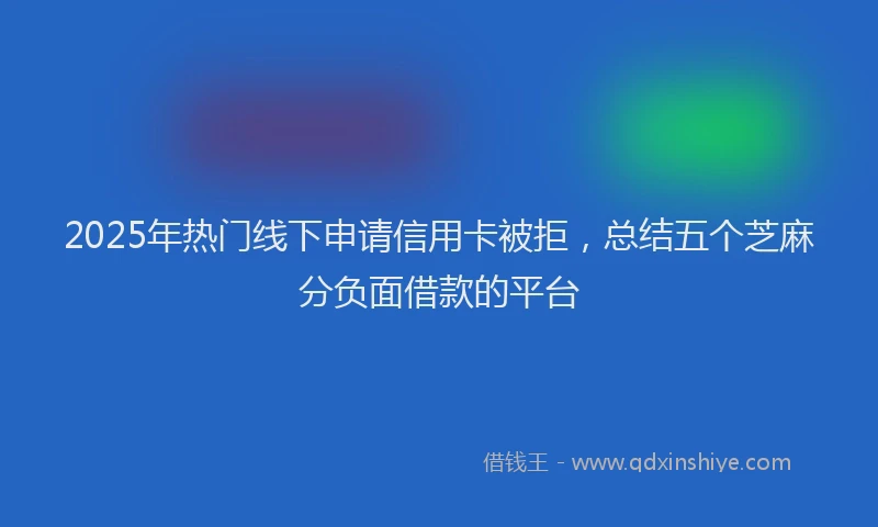 2025年热门线下申请信用卡被拒，总结五个芝麻分负面借款的平台