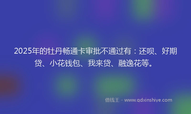 2025年的牡丹畅通卡审批不通过有：还呗、好期贷、小花钱包、我来贷、融逸花等。