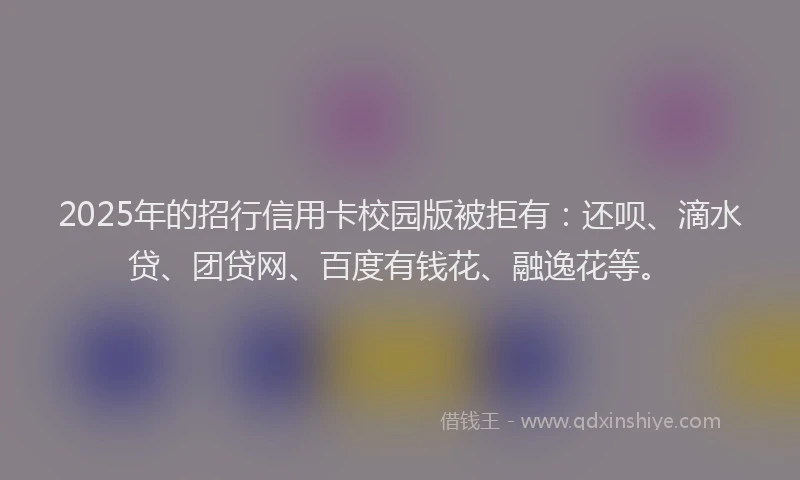 2025年的招行信用卡校园版被拒有：还呗、滴水贷、团贷网、百度有钱花、融逸花等。