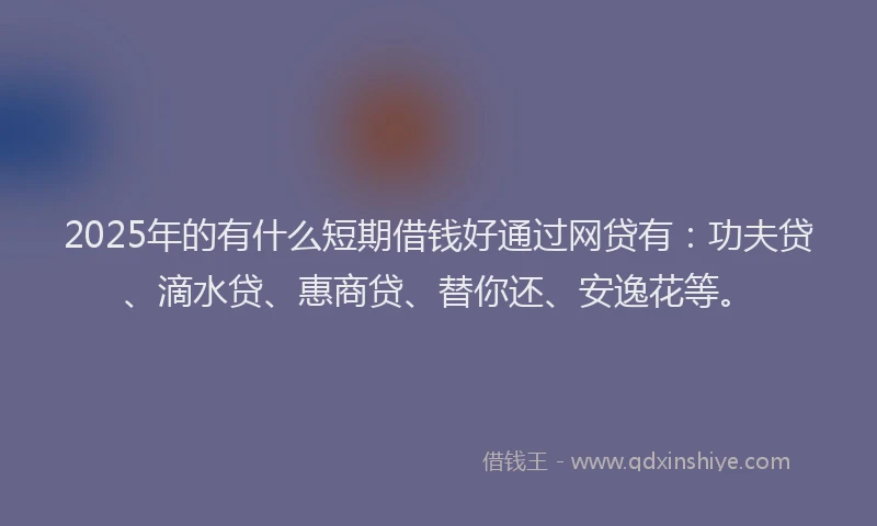 2025年的有什么短期借钱好通过网贷有：功夫贷、滴水贷、惠商贷、替你还、安逸花等。