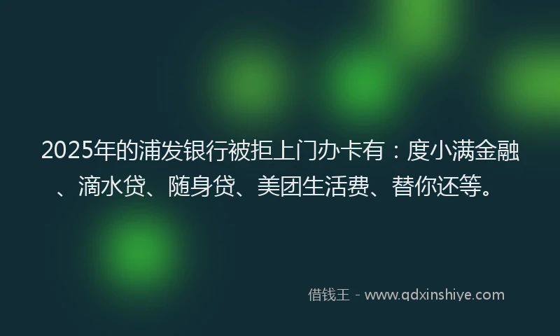 2025年的浦发银行被拒上门办卡有：度小满金融、滴水贷、随身贷、美团生活费、替你还等。
