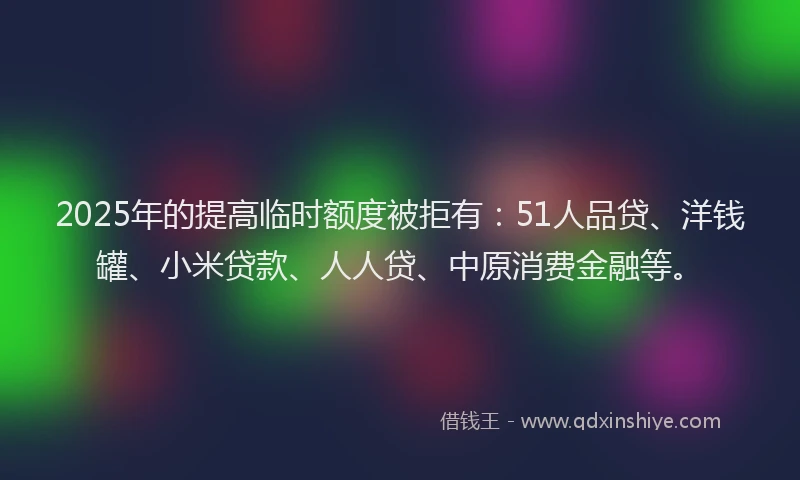 2025年的提高临时额度被拒有：51人品贷、洋钱罐、小米贷款、人人贷、中原消费金融等。