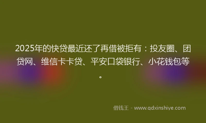 2025年的快贷最近还了再借被拒有：投友圈、团贷网、维信卡卡贷、平安口袋银行、小花钱包等。