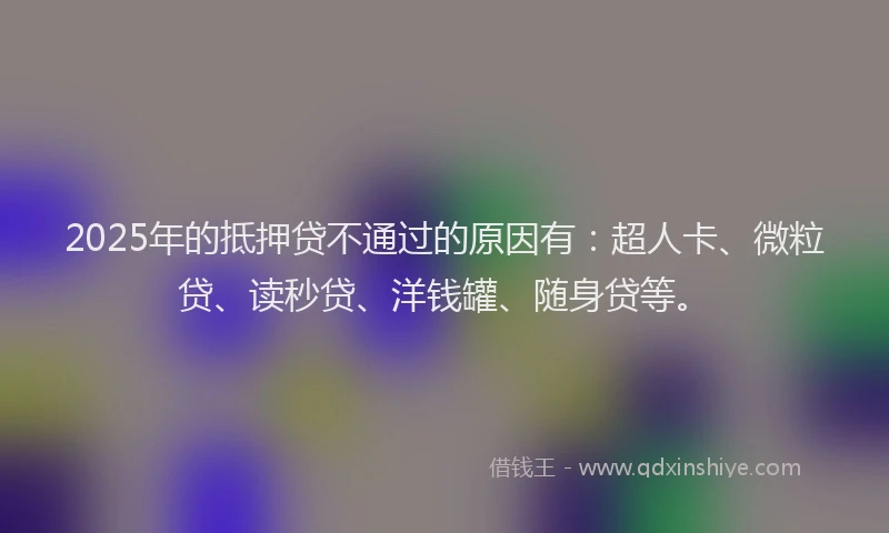 2025年的抵押贷不通过的原因有：超人卡、微粒贷、读秒贷、洋钱罐、随身贷等。