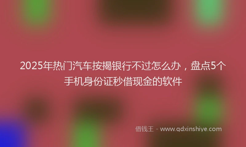 2025年热门汽车按揭银行不过怎么办，盘点5个手机身份证秒借现金的软件