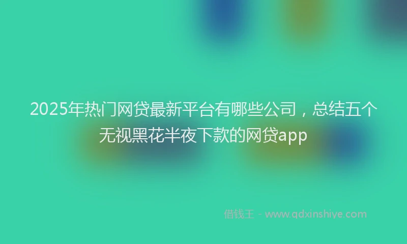 2025年热门网贷最新平台有哪些公司，总结五个无视黑花半夜下款的网贷app