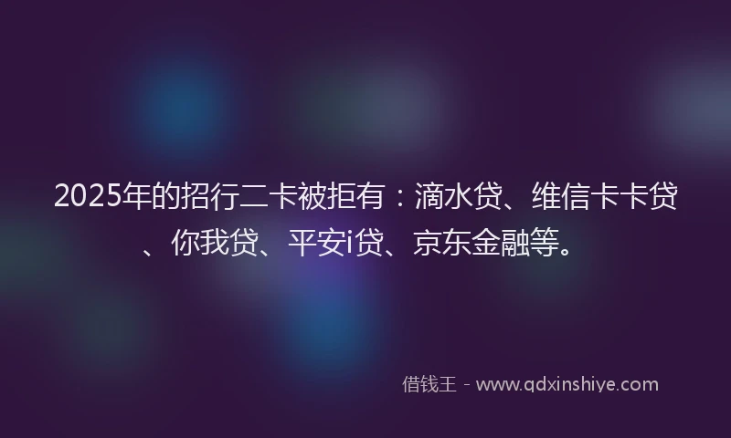 2025年的招行二卡被拒有：滴水贷、维信卡卡贷、你我贷、平安i贷、京东金融等。