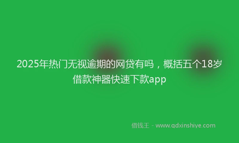 2025年热门无视逾期的网贷有吗，概括五个18岁借款神器快速下款app