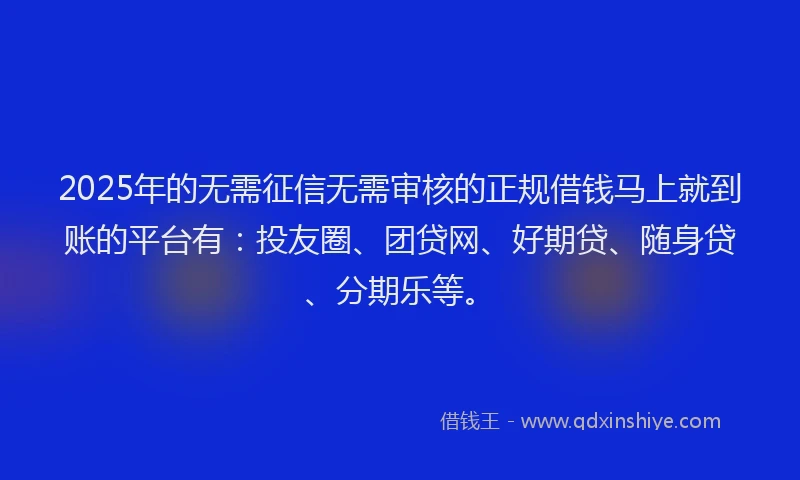 2025年的无需征信无需审核的正规借钱马上就到账的平台有：投友圈、团贷网、好期贷、随身贷、分期乐等。