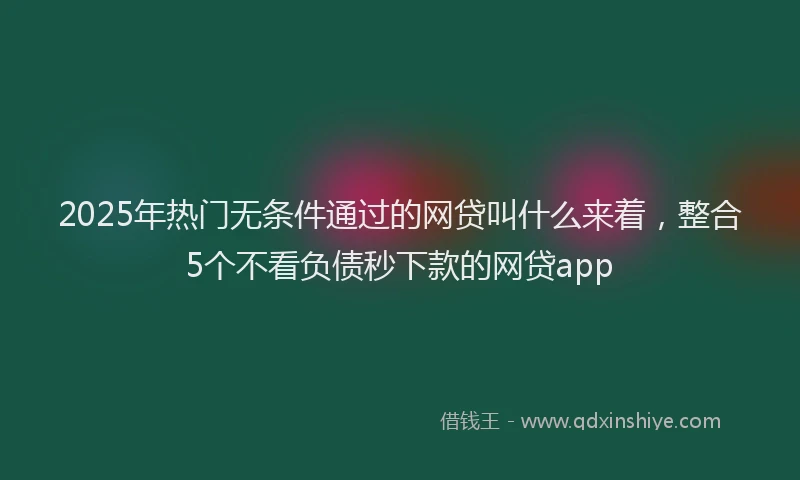 2025年热门无条件通过的网贷叫什么来着，整合5个不看负债秒下款的网贷app