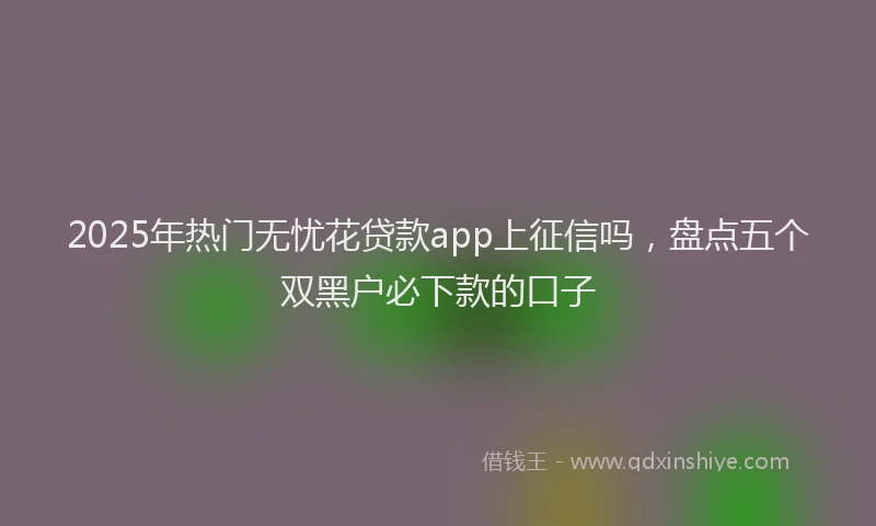 2025年热门无忧花贷款app上征信吗，盘点五个双黑户必下款的口子