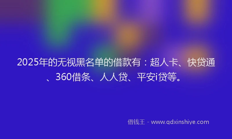 2025年的无视黑名单的借款有：超人卡、快贷通、360借条、人人贷、平安i贷等。