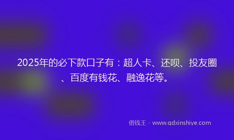 2025年的必下款口子有：超人卡、还呗、投友圈、百度有钱花、融逸花等。