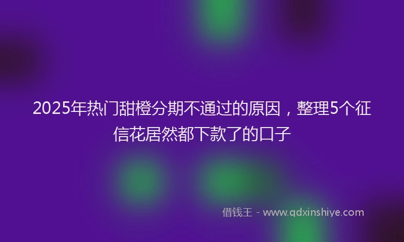 2025年热门甜橙分期不通过的原因，整理5个征信花居然都下款了的口子