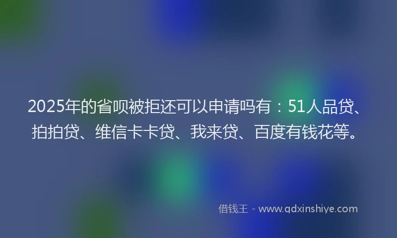 2025年的省呗被拒还可以申请吗有：51人品贷、拍拍贷、维信卡卡贷、我来贷、百度有钱花等。