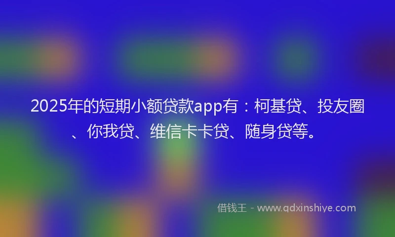 2025年的短期小额贷款app有：柯基贷、投友圈、你我贷、维信卡卡贷、随身贷等。