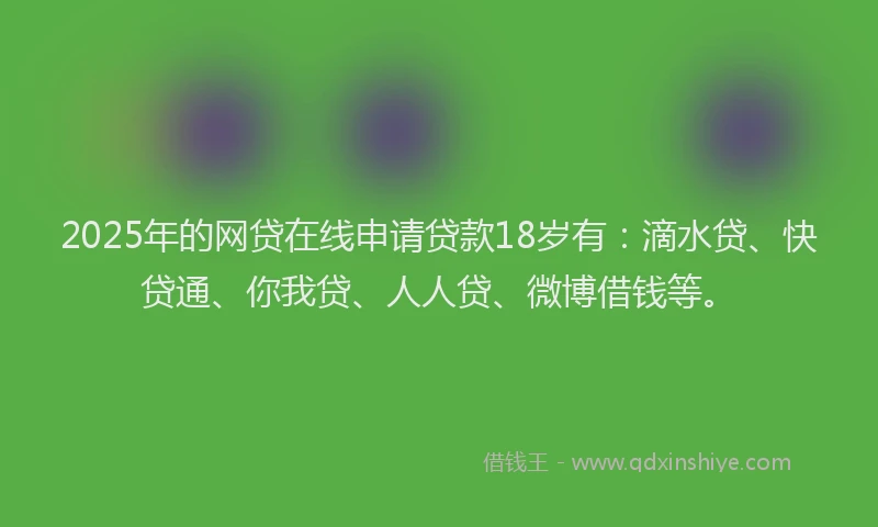 2025年的网贷在线申请贷款18岁有：滴水贷、快贷通、你我贷、人人贷、微博借钱等。