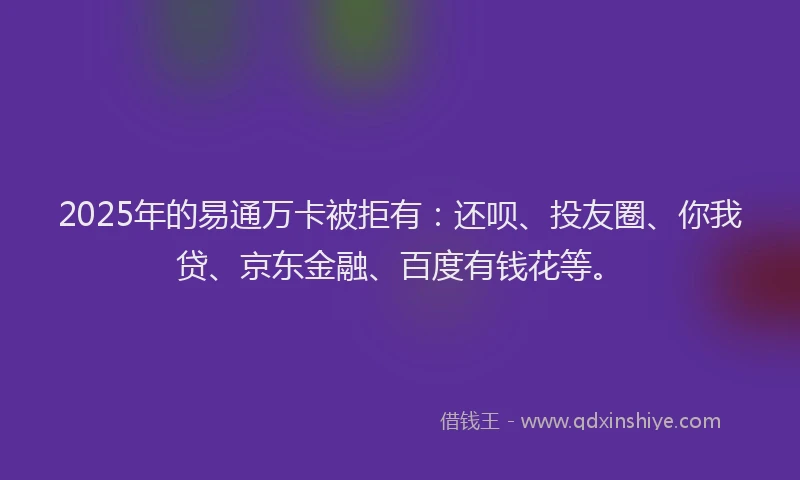 2025年的易通万卡被拒有：还呗、投友圈、你我贷、京东金融、百度有钱花等。