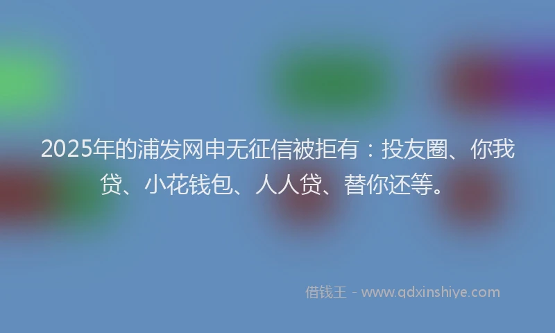 2025年的浦发网申无征信被拒有：投友圈、你我贷、小花钱包、人人贷、替你还等。