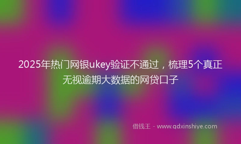 2025年热门网银ukey验证不通过，梳理5个真正无视逾期大数据的网贷口子