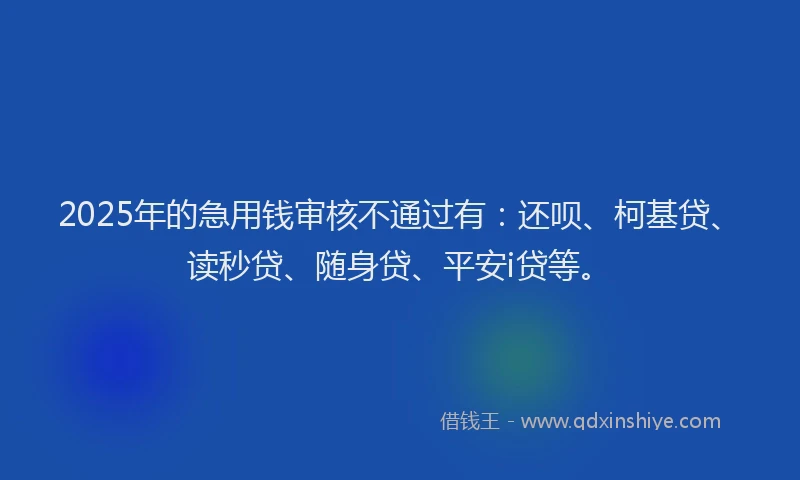 2025年的急用钱审核不通过有：还呗、柯基贷、读秒贷、随身贷、平安i贷等。