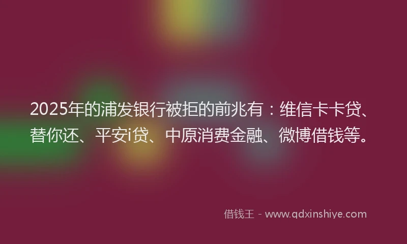 2025年的浦发银行被拒的前兆有：维信卡卡贷、替你还、平安i贷、中原消费金融、微博借钱等。