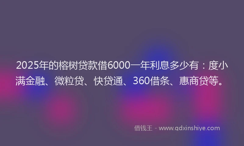 2025年的榕树贷款借6000一年利息多少有：度小满金融、微粒贷、快贷通、360借条、惠商贷等。