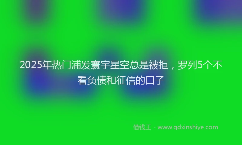 2025年热门浦发寰宇星空总是被拒，罗列5个不看负债和征信的口子