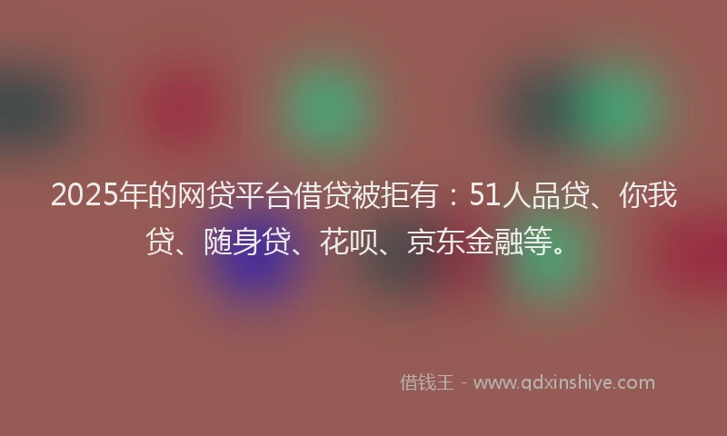 2025年的网贷平台借贷被拒有：51人品贷、你我贷、随身贷、花呗、京东金融等。