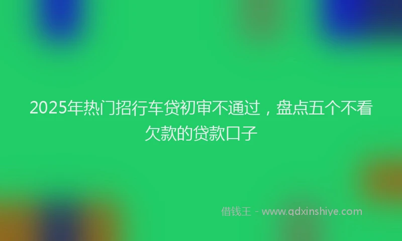 2025年热门招行车贷初审不通过，盘点五个不看欠款的贷款口子