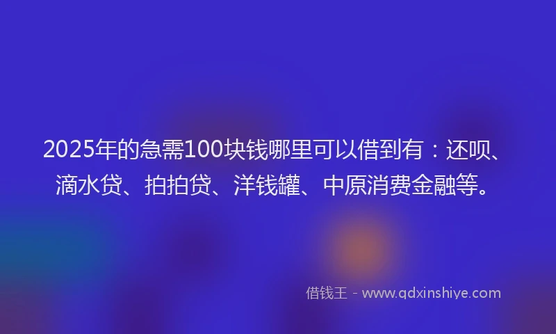 2025年的急需100块钱哪里可以借到有：还呗、滴水贷、拍拍贷、洋钱罐、中原消费金融等。