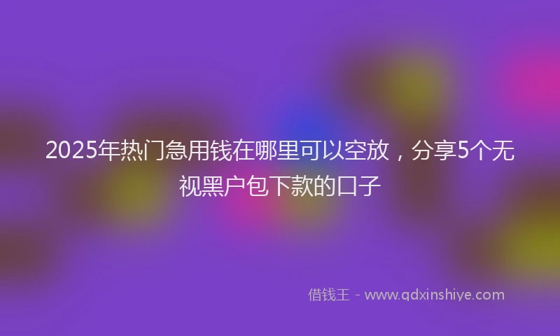 2025年热门急用钱在哪里可以空放，分享5个无视黑户包下款的口子