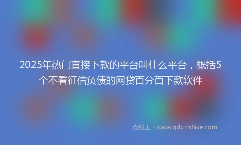2025年热门直接下款的平台叫什么平台，概括5个不看征信负债的网贷百分百下款软件