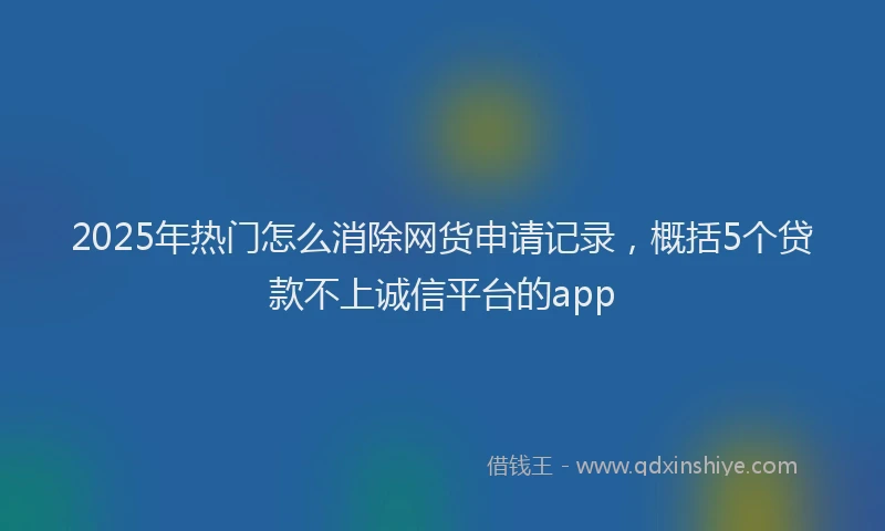 2025年热门怎么消除网货申请记录，概括5个贷款不上诚信平台的app