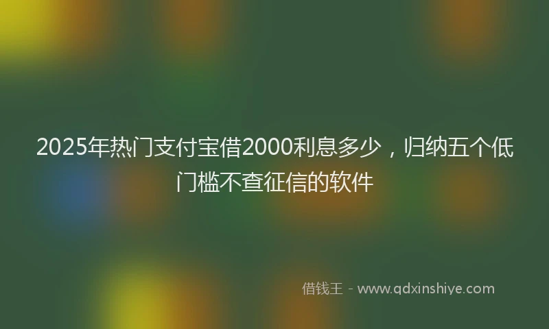 2025年热门支付宝借2000利息多少，归纳五个低门槛不查征信的软件