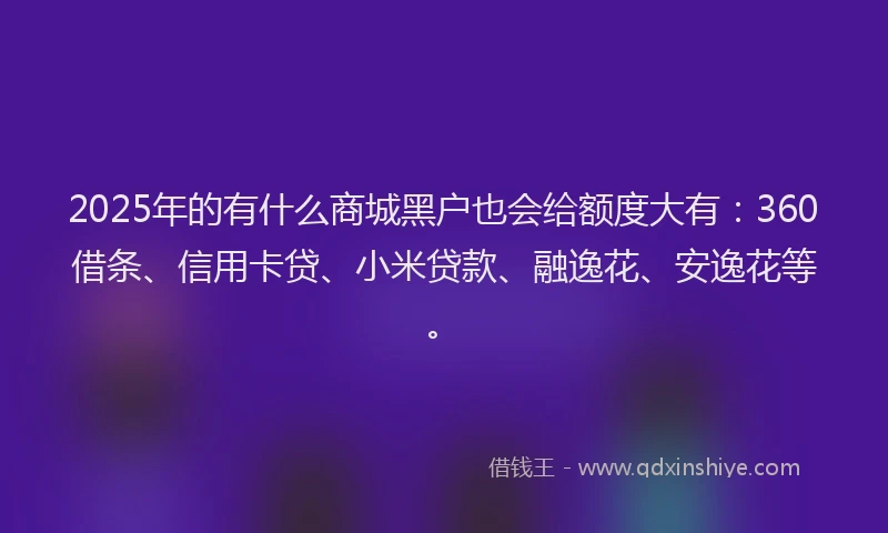 2025年的有什么商城黑户也会给额度大有：360借条、信用卡贷、小米贷款、融逸花、安逸花等。