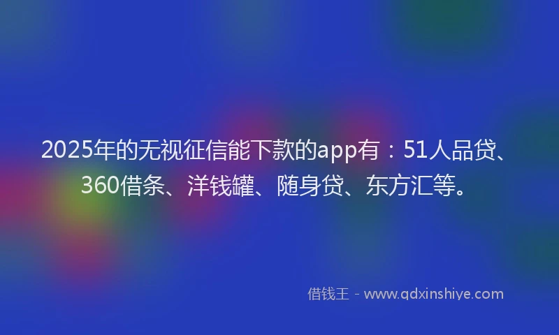 2025年的无视征信能下款的app有：51人品贷、360借条、洋钱罐、随身贷、东方汇等。