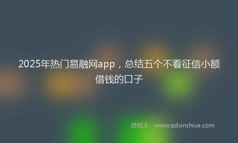 2025年热门易融网app，总结五个不看征信小额借钱的口子