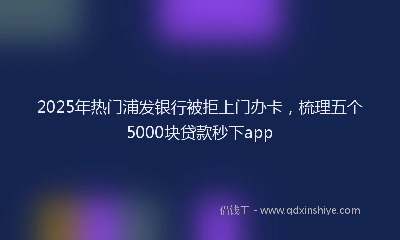 2025年热门浦发银行被拒上门办卡，梳理五个5000块贷款秒下app