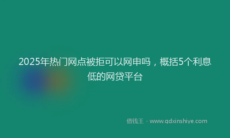 2025年热门网点被拒可以网申吗，概括5个利息低的网贷平台
