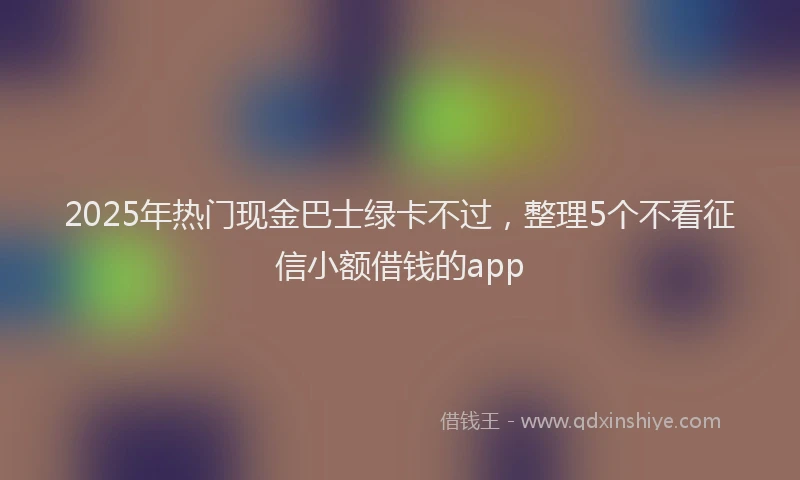 2025年热门现金巴士绿卡不过，整理5个不看征信小额借钱的app