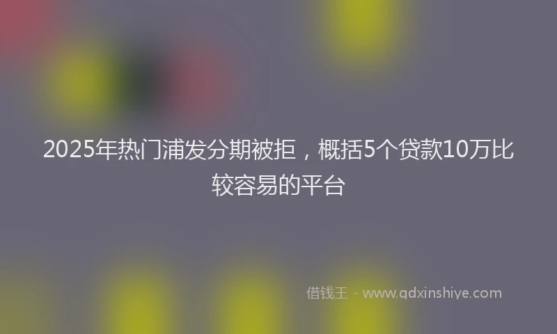 2025年热门浦发分期被拒，概括5个贷款10万比较容易的平台