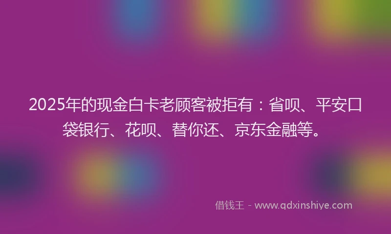 2025年的现金白卡老顾客被拒有：省呗、平安口袋银行、花呗、替你还、京东金融等。