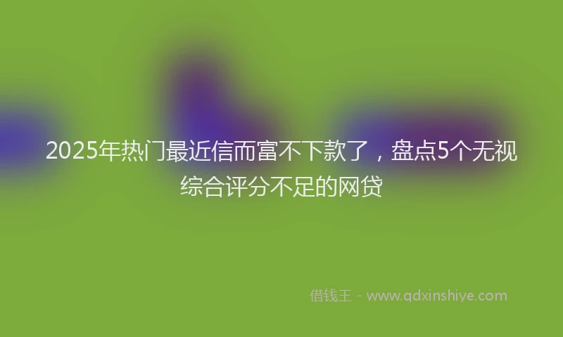 2025年热门最近信而富不下款了，盘点5个无视综合评分不足的网贷